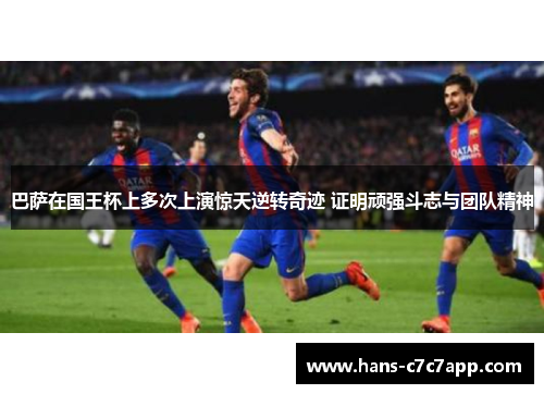 巴萨在国王杯上多次上演惊天逆转奇迹 证明顽强斗志与团队精神