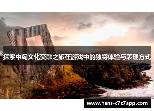 探索中匈文化交融之旅在游戏中的独特体验与表现方式